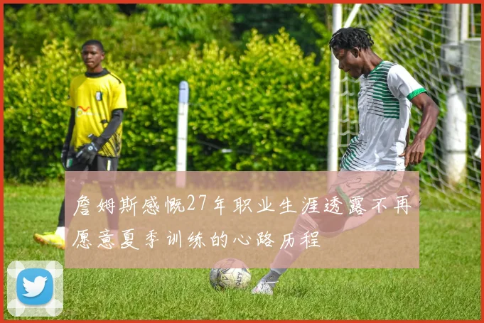 詹姆斯感慨27年职业生涯透露不再愿意夏季训练的心路历程