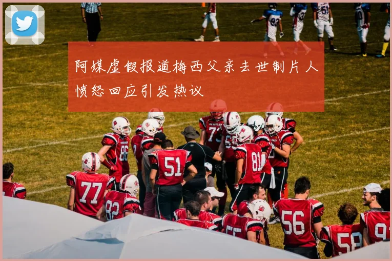 阿媒虚假报道梅西父亲去世制片人愤怒回应引发热议