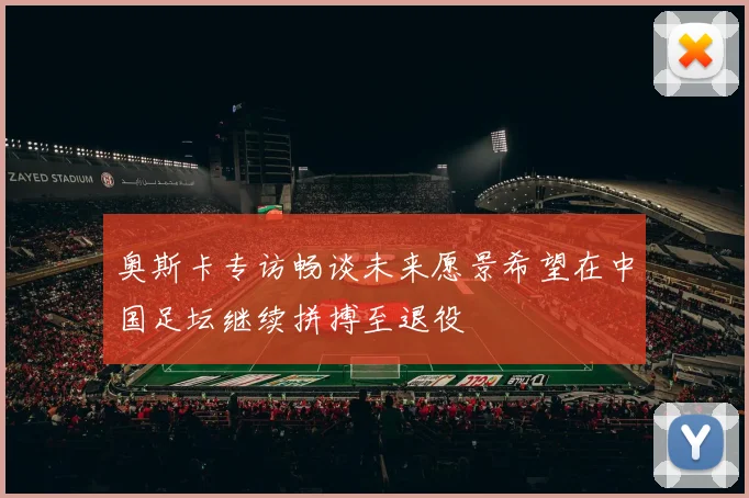 奥斯卡专访畅谈未来愿景希望在中国足坛继续拼搏至退役