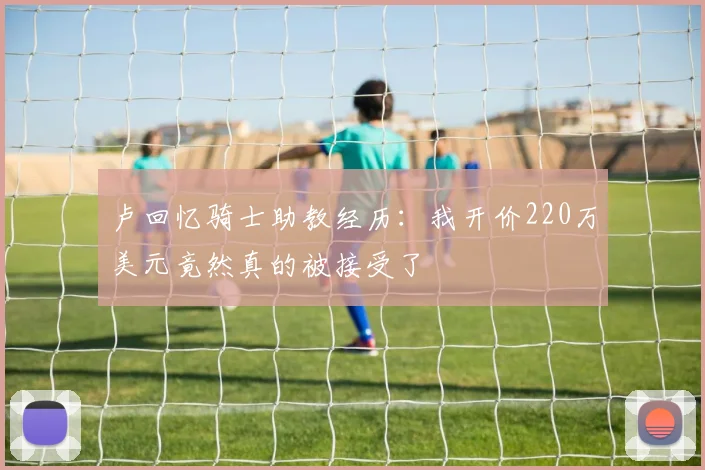卢回忆骑士助教经历：我开价220万美元竟然真的被接受了