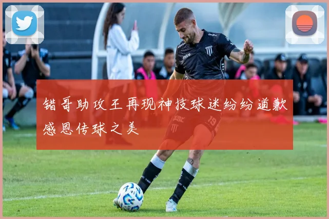 错哥助攻王再现神技球迷纷纷道歉感恩传球之美