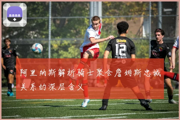 阿里纳斯解析骑士聚会詹姆斯忠诚关系的深层含义