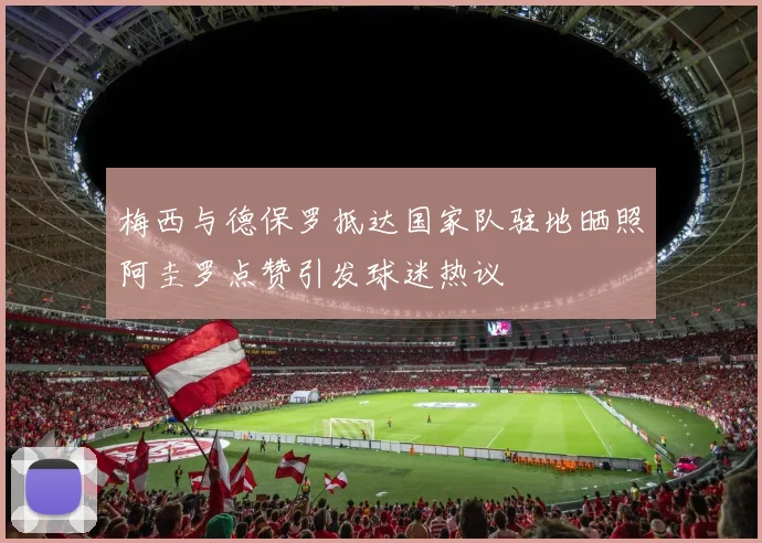 梅西与德保罗抵达国家队驻地晒照阿圭罗点赞引发球迷热议