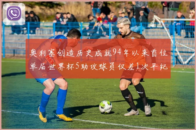 奥利塞创造历史成就94年以来首位单届世界杯5助攻球员仅差1次平纪录