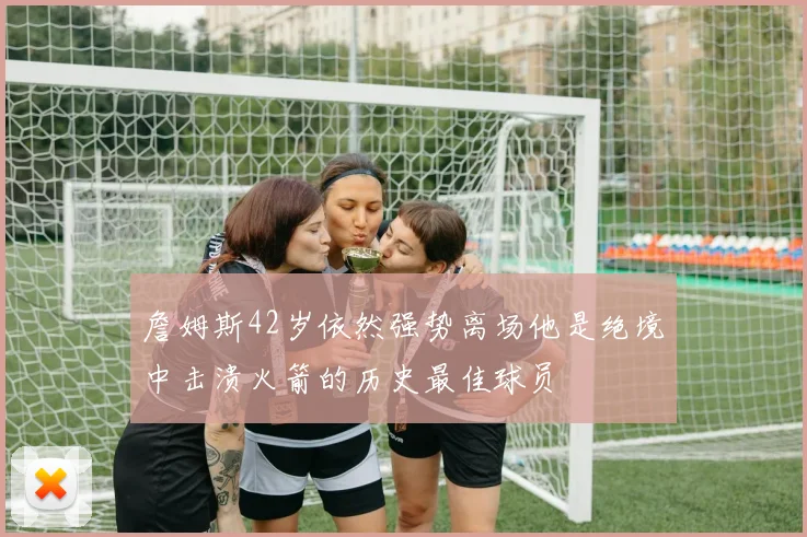 詹姆斯42岁依然强势离场他是绝境中击溃火箭的历史最佳球员