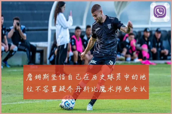詹姆斯坚信自己在历史球员中的地位不容置疑乔丹科比魔术师也会认同