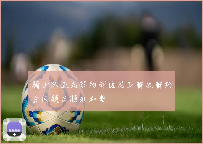 骑士队正式签约海佐尼亚解决解约金问题后顺利加盟