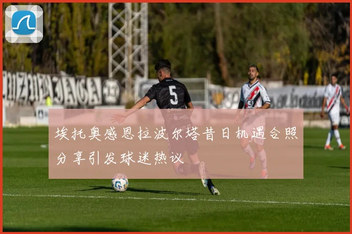埃托奥感恩拉波尔塔昔日机遇合照分享引发球迷热议