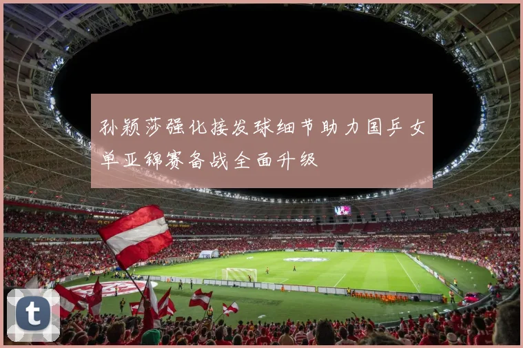 孙颖莎强化接发球细节助力国乒女单亚锦赛备战全面升级