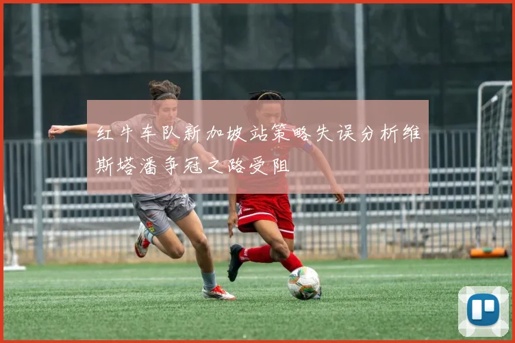 红牛车队新加坡站策略失误分析维斯塔潘争冠之路受阻