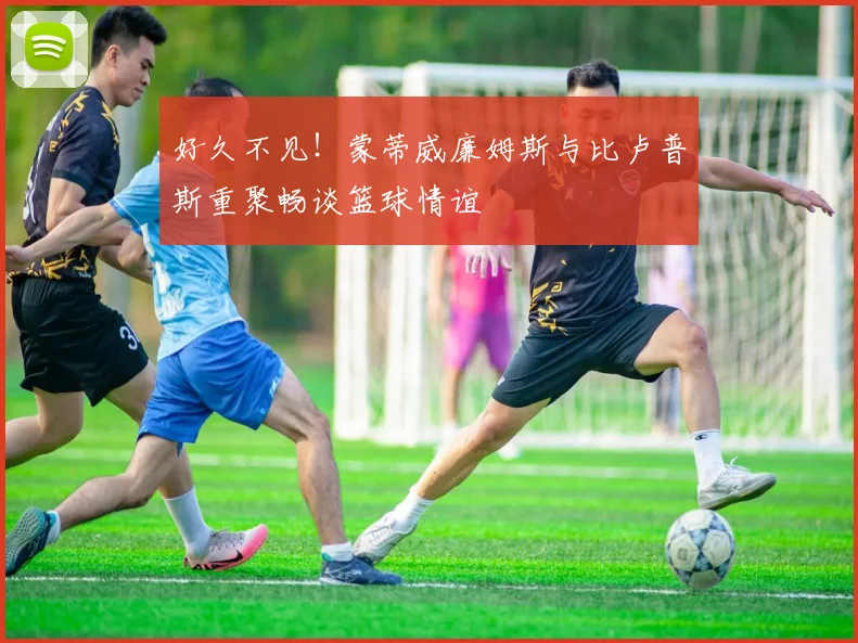 好久不见！蒙蒂威廉姆斯与比卢普斯重聚畅谈篮球情谊
