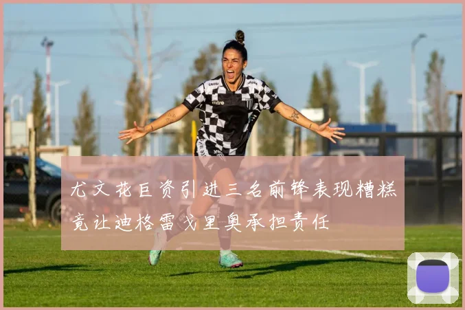 尤文花巨资引进三名前锋表现糟糕竟让迪格雷戈里奥承担责任