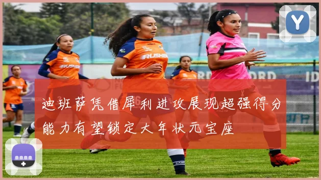 迪班萨凭借犀利进攻展现超强得分能力有望锁定大年状元宝座