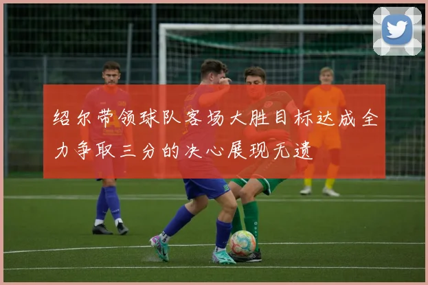绍尔带领球队客场大胜目标达成全力争取三分的决心展现无遗