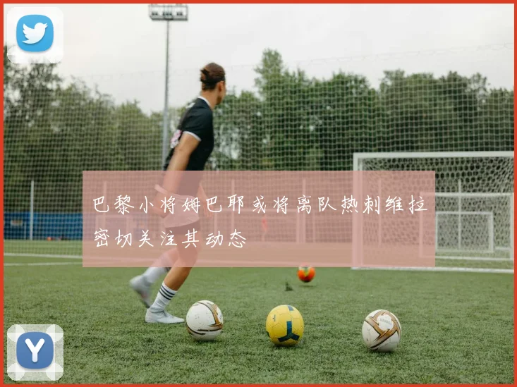 巴黎小将姆巴耶或将离队热刺维拉密切关注其动态