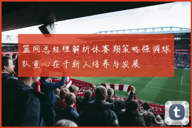 篮网总经理解析休赛期策略强调球队重心在于新人培养与发展