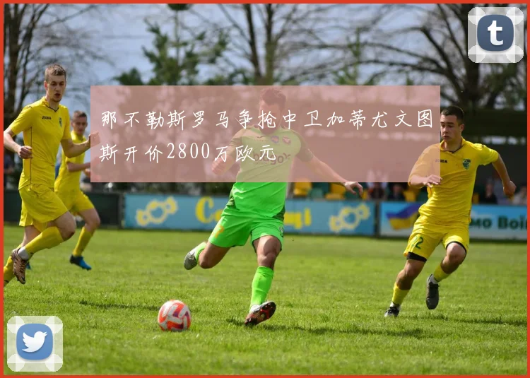 那不勒斯罗马争抢中卫加蒂尤文图斯开价2800万欧元